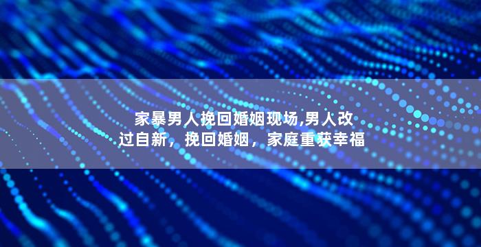 家暴男人挽回婚姻现场,男人改过自新，挽回婚姻，家庭重获幸福