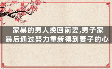 家暴的男人挽回前妻,男子家暴后通过努力重新得到妻子的心