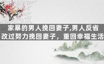 家暴的男人挽回妻子,男人反省改过努力挽回妻子，重回幸福生活
