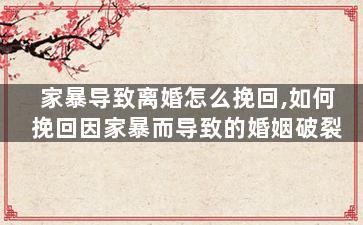 家暴导致离婚怎么挽回,如何挽回因家暴而导致的婚姻破裂