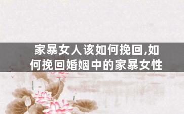 家暴女人该如何挽回,如何挽回婚姻中的家暴女性