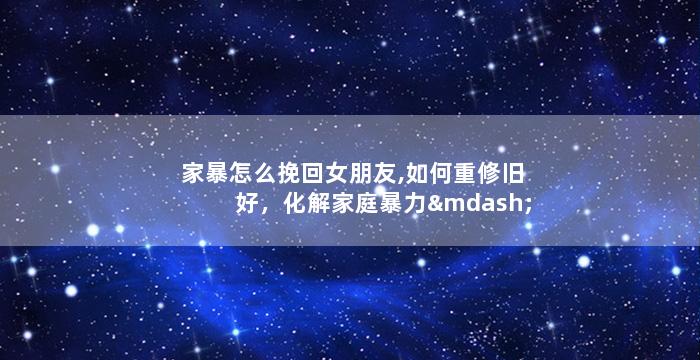 家暴怎么挽回女朋友,如何重修旧好，化解家庭暴力——挽回女友的正确方法