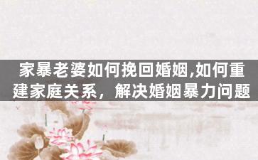 家暴老婆如何挽回婚姻,如何重建家庭关系，解决婚姻暴力问题