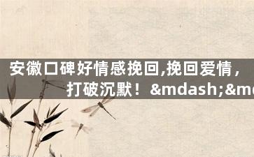 安徽口碑好情感挽回,挽回爱情，打破沉默！——安徽情感口碑