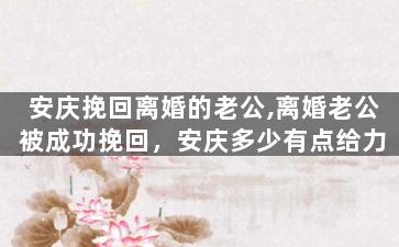 安庆挽回离婚的老公,离婚老公被成功挽回，安庆多少有点给力