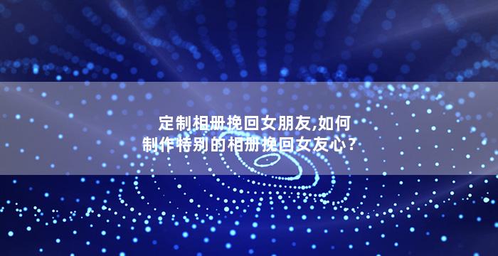 定制相册挽回女朋友,如何制作特别的相册挽回女友心？