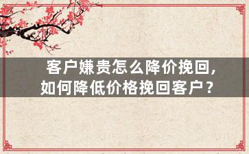 客户嫌贵怎么降价挽回,如何降低价格挽回客户？