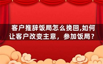 客户推辞饭局怎么挽回,如何让客户改变主意，参加饭局？