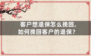 客户想退保怎么挽回,如何挽回客户的退保？