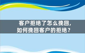 客户拒绝了怎么挽回,如何挽回客户的拒绝？