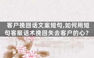 客户挽回话文案短句,如何用短句客服话术挽回失去客户的心？