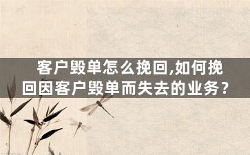 客户毁单怎么挽回,如何挽回因客户毁单而失去的业务？