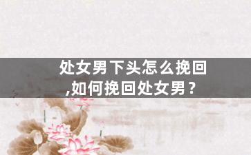 处女男下头怎么挽回,如何挽回处女男？