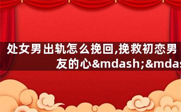 处女男出轨怎么挽回,挽救初恋男友的心——处男出轨后的拯救计划