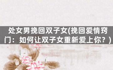 处女男挽回双子女(挽回爱情窍门：如何让双子女重新爱上你？)