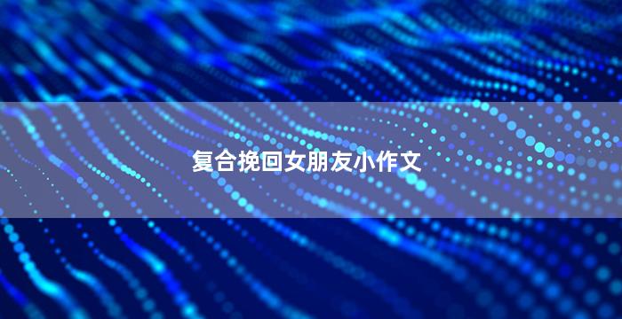 复合挽回女朋友小作文（如何复合挽回女友成功经验）