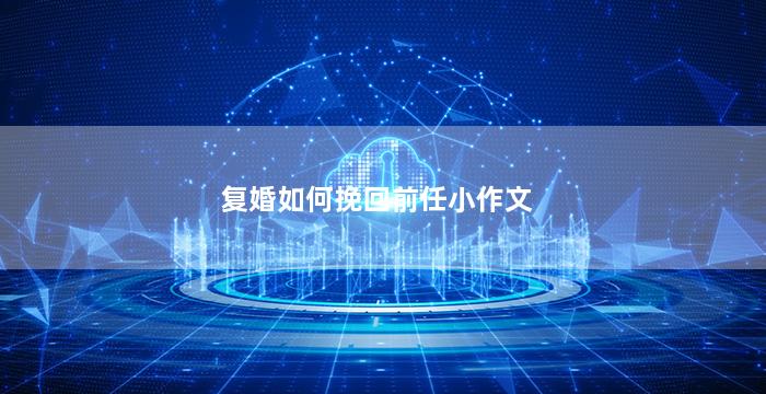 复婚如何挽回前任小作文（想复婚如何挽回前夫的句子）