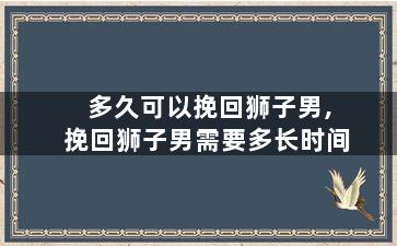 多久可以挽回狮子男,挽回狮子男需要多长时间