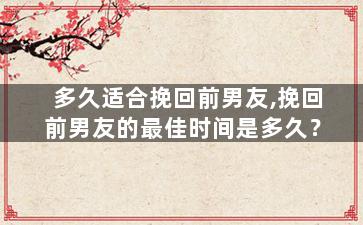 多久适合挽回前男友,挽回前男友的最佳时间是多久？