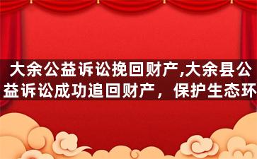 大余公益诉讼挽回财产,大余县公益诉讼成功追回财产，保护生态环境