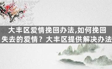 大丰区爱情挽回办法,如何挽回失去的爱情？大丰区提供解决办法
