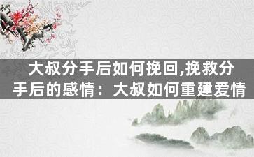 大叔分手后如何挽回,挽救分手后的感情：大叔如何重建爱情