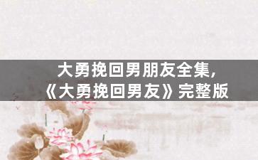 大勇挽回男朋友全集,《大勇挽回男友》完整版