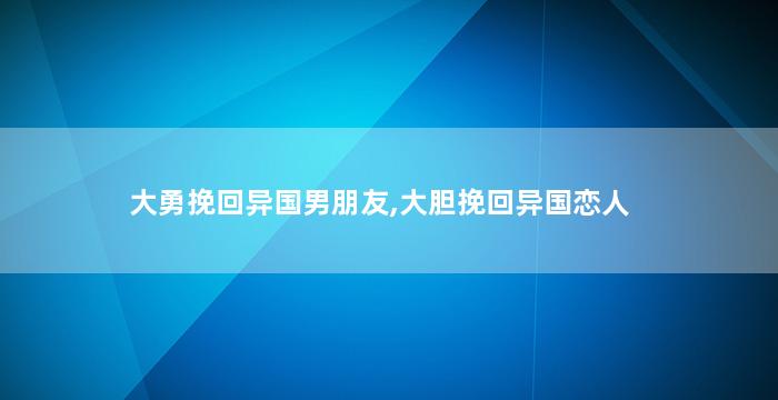 大勇挽回异国男朋友,大胆挽回异国恋人