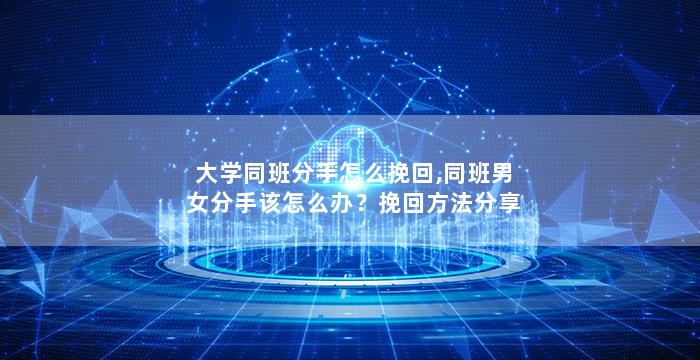 大学同班分手怎么挽回,同班男女分手该怎么办？挽回方法分享