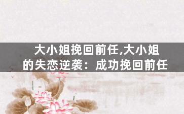 大小姐挽回前任,大小姐的失恋逆袭：成功挽回前任