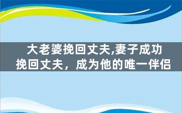 大老婆挽回丈夫,妻子成功挽回丈夫，成为他的唯一伴侣