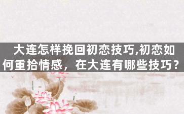 大连怎样挽回初恋技巧,初恋如何重拾情感，在大连有哪些技巧？