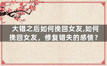 大错之后如何挽回女友,如何挽回女友，修复错失的感情？