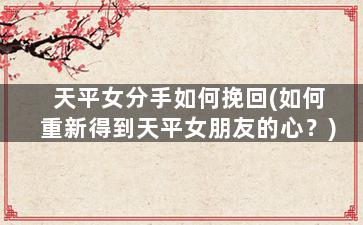 天平女分手如何挽回(如何重新得到天平女朋友的心？)