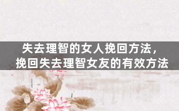 失去理智的女人挽回方法，挽回失去理智女友的有效方法