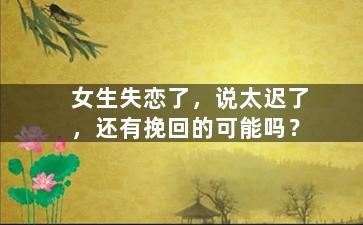 女生失恋了，说太迟了，还有挽回的可能吗？