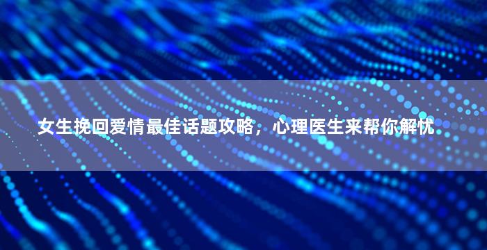 女生挽回爱情最佳话题攻略，心理医生来帮你解忧