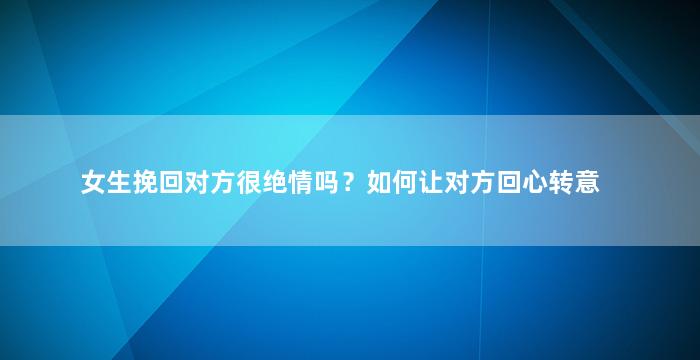 女生挽回对方很绝情吗？如何让对方回心转意