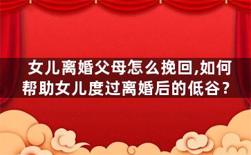 女儿离婚父母怎么挽回,如何帮助女儿度过离婚后的低谷？