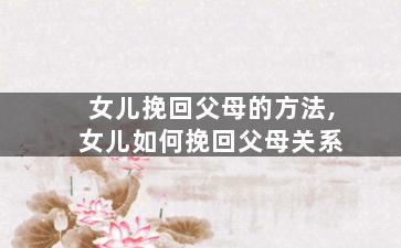 女儿挽回父母的方法,女儿如何挽回父母关系