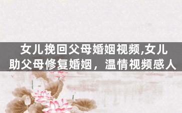 女儿挽回父母婚姻视频,女儿助父母修复婚姻，温情视频感人