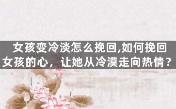 女孩变冷淡怎么挽回,如何挽回女孩的心，让她从冷漠走向热情？