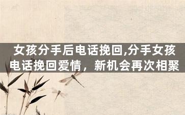 女孩分手后电话挽回,分手女孩电话挽回爱情，新机会再次相聚