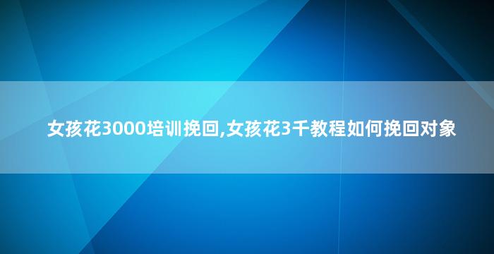 女孩花3000培训挽回,女孩花3千教程如何挽回对象