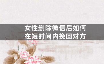女性删除微信后如何在短时间内挽回对方