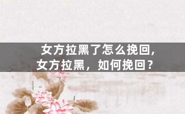 女方拉黑了怎么挽回,女方拉黑，如何挽回？