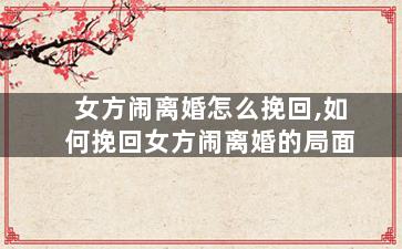 女方闹离婚怎么挽回,如何挽回女方闹离婚的局面