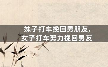 妹子打车挽回男朋友,女子打车努力挽回男友