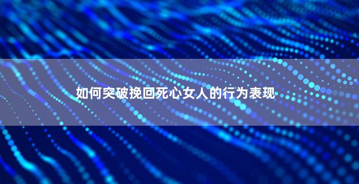 如何突破挽回死心女人的行为表现