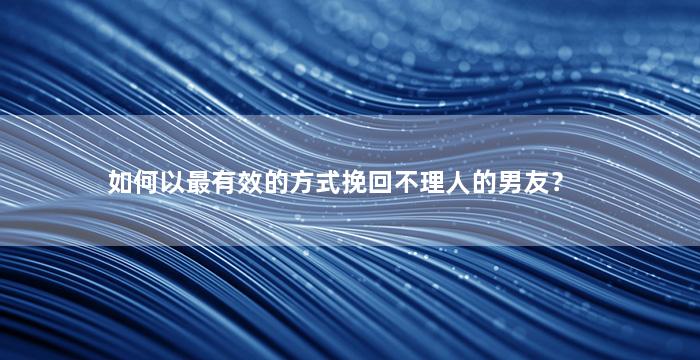 如何以最有效的方式挽回不理人的男友？